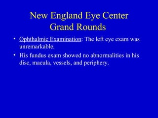 New England Eye Center Grand Rounds  Ophthalmic Examination : The left eye exam was unremarkable.  His fundus exam showed no abnormalities in his disc, macula, vessels, and periphery. 