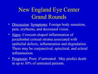 New England Eye Center Grand Rounds Discussion :  Symptoms : Foreign body sensation, pain, erythema, and decreased vision. Signs : Crescent-shaped inflammation of juxtalimbal corneal stroma associated with epithelial defects, inflammation and degradation.  There may be conjunctival, episcleral, and scleral inflammation.  Prognosis : Poor, if untreated.  May predict death in up to 30% of untreated patients.  