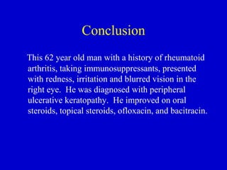 Conclusion This 62 year old man with a history of rheumatoid arthritis, taking immunosuppressants, presented with redness, irritation and blurred vision in the right eye.  He was diagnosed with peripheral ulcerative keratopathy.  He improved on oral steroids, topical steroids, ofloxacin, and bacitracin. 