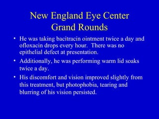 New England Eye Center Grand Rounds He was taking bacitracin ointment twice a day and ofloxacin drops every hour.  There was no epithelial defect at presentation.  Additionally, he was performing warm lid soaks twice a day. His discomfort and vision improved slightly from this treatment, but photophobia, tearing and blurring of his vision persisted.  