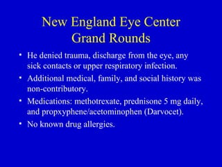 New England Eye Center Grand Rounds He denied trauma, discharge from the eye, any sick contacts or upper respiratory infection. Additional medical, family, and social history was non-contributory.  Medications: methotrexate, prednisone 5 mg daily, and propxyphene/acetominophen (Darvocet).  No known drug allergies. 