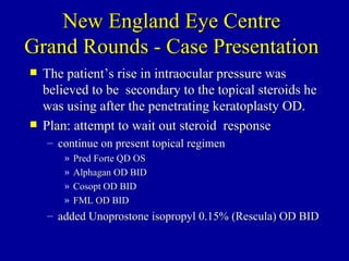 New England Eye Centre Grand Rounds - Case Presentation The patient’s rise in intraocular pressure was believed to be  secondary to the topical steroids he was using after the penetrating keratoplasty OD.  Plan: attempt to wait out steroid  response continue on present topical regimen  Pred Forte QD OS  Alphagan OD BID  Cosopt OD BID  FML OD BID  added Unoprostone isopropyl 0.15% (Rescula) OD BID 