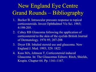 New England Eye Centre Grand Rounds – Bibliography Becker B. Intraocular pressure response to topical corticosteroids. Invest Ophthalmol Vis Sci. 1965; 4:198-205. Cubey RB Glaucoma following the application of corticosteroid to the skin of the eyelids British Journal of Dermatology. 1976 95; 207-208 Dryer EB. Inhaled steroid use and glaucoma. New England J. Med. 1993; 329: 1822 Kass MA, Johnson T, Corticosteroid induced Glaucoma. In: The Glaucomas Editors: Ritch, Shields, Krupin. Chapter 64. Pp. 1161-1167. 