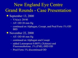 New England Eye Centre Grand Rounds - Case Presentation September 13, 2000 VA(sc): 20/40 AT: OD 20 mm Hg continued on Alphagan, Cosopt, and Pred Forte 1% OD BID November 22, 2000 AT: OD 48 mm Hg continued on Alphagan and Cosopt added Latanoprost 0.005% (Xalatan) and Fluorometholone .1% (FML) BID OD Pred Forte 1% discontinued OD 
