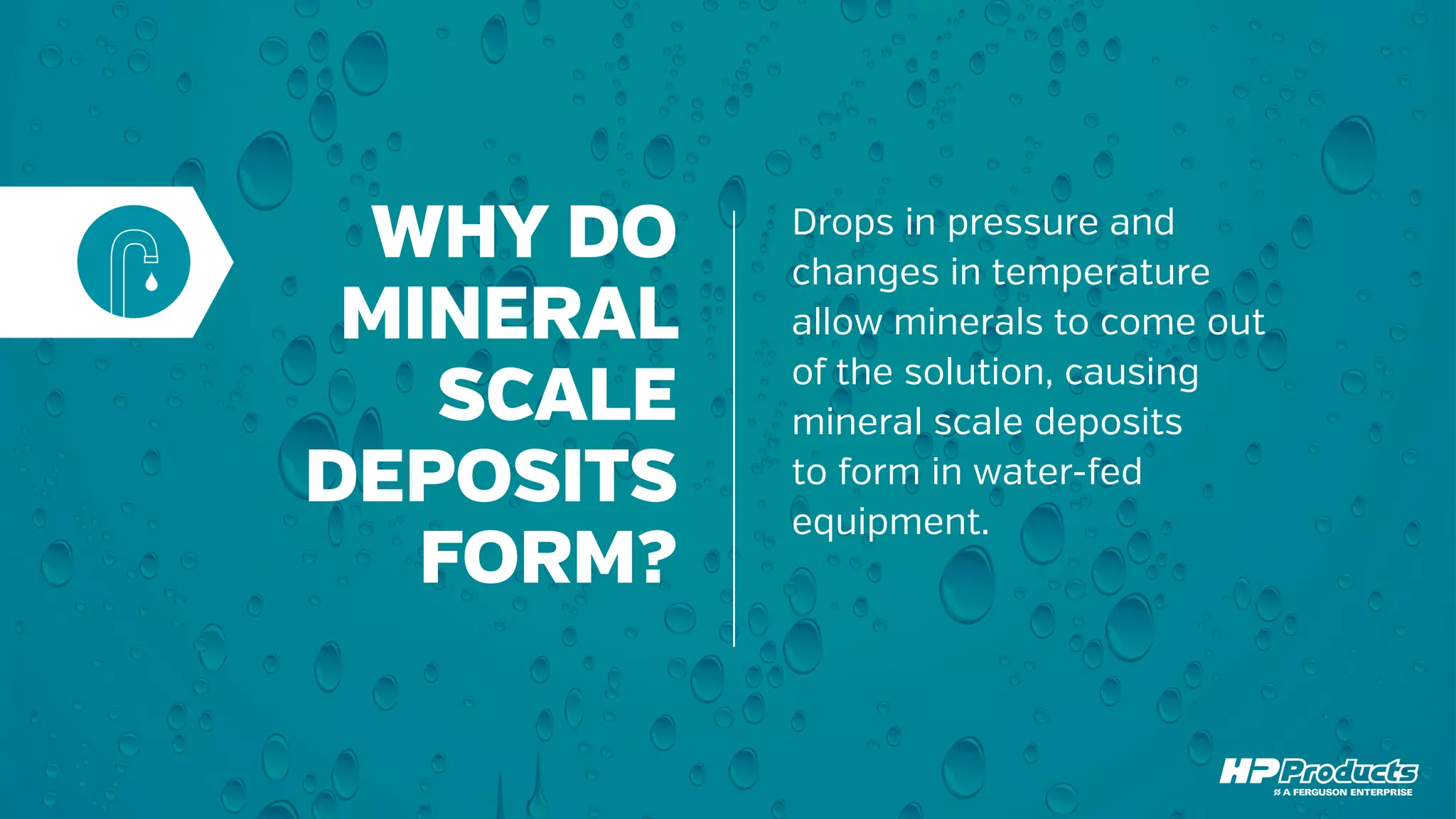 WHY DO
MINERAL
SCALE
DEPOSITS
FORM?
Drops in pressure and
changes in temperature
allow minerals to come out
of the solution, causing
mineral scale deposits
to form in water-fed
equipment.