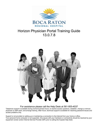Horizon Physician Portal Training Guide
                                13.0.7.8




                    For assistance please call the Help Desk at 561-955-4037
Telephone support is available during normal business hours, to resolve access questions, establish, change or remove
physician or staff users; and arrange training. After hours, technical support is available for resolving password issues and
access problems only.

Support is not provided on setting up or maintaining a connection to the Internet from your home or office.
Your personal home computer is not supported. Any issues with your hardware or connectivity should be resolved by your
equipment vendor and/or Internet Service Provider (ISP) prior to calling the hospital Help Desk.
 
