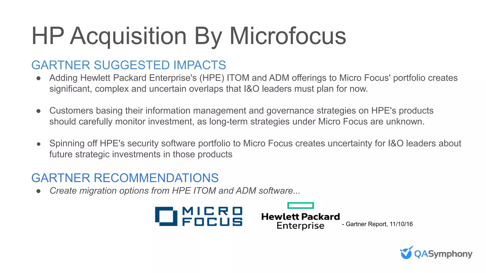 HP Acquisition By Microfocus
- Gartner Report, 11/10/16
GARTNER SUGGESTED IMPACTS
● Adding Hewlett Packard Enterprise's (HPE) ITOM and ADM offerings to Micro Focus' portfolio creates
significant, complex and uncertain overlaps that I&O leaders must plan for now.
● Customers basing their information management and governance strategies on HPE's products
should carefully monitor investment, as long-term strategies under Micro Focus are unknown.
● Spinning off HPE's security software portfolio to Micro Focus creates uncertainty for I&O leaders about
future strategic investments in those products
GARTNER RECOMMENDATIONS
● Create migration options from HPE ITOM and ADM software...
 