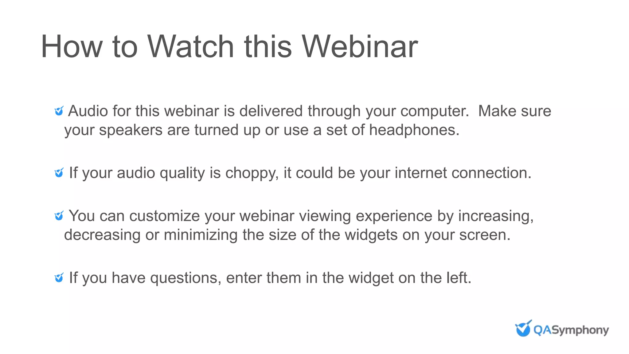 How to Watch this Webinar
Audio for this webinar is delivered through your computer. Make sure
your speakers are turned up or use a set of headphones.
If your audio quality is choppy, it could be your internet connection.
You can customize your webinar viewing experience by increasing,
decreasing or minimizing the size of the widgets on your screen.
If you have questions, enter them in the widget on the left.
 
