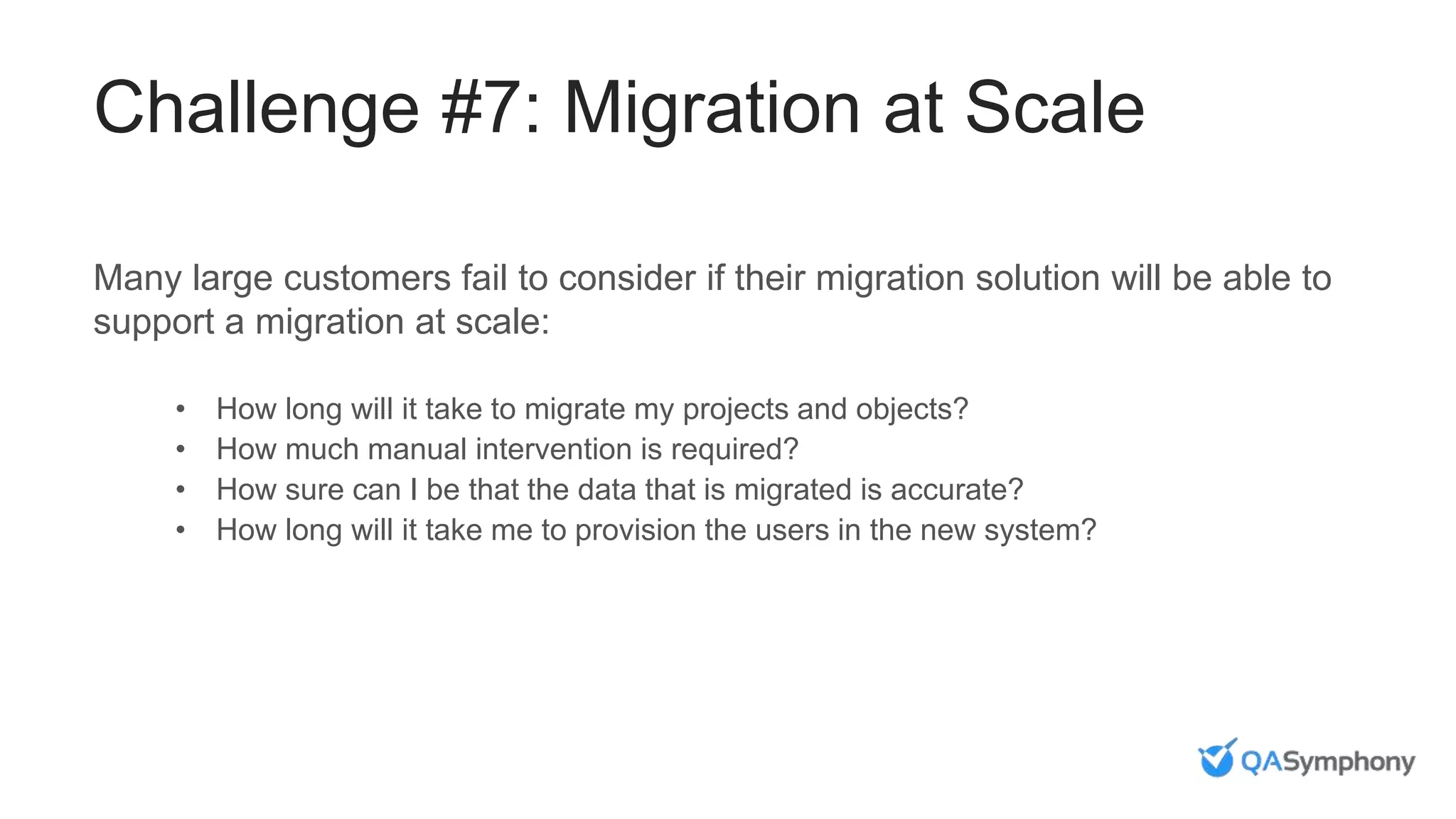 Challenge #7: Migration at Scale
Many large customers fail to consider if their migration solution will be able to
support a migration at scale:
• How long will it take to migrate my projects and objects?
• How much manual intervention is required?
• How sure can I be that the data that is migrated is accurate?
• How long will it take me to provision the users in the new system?
 