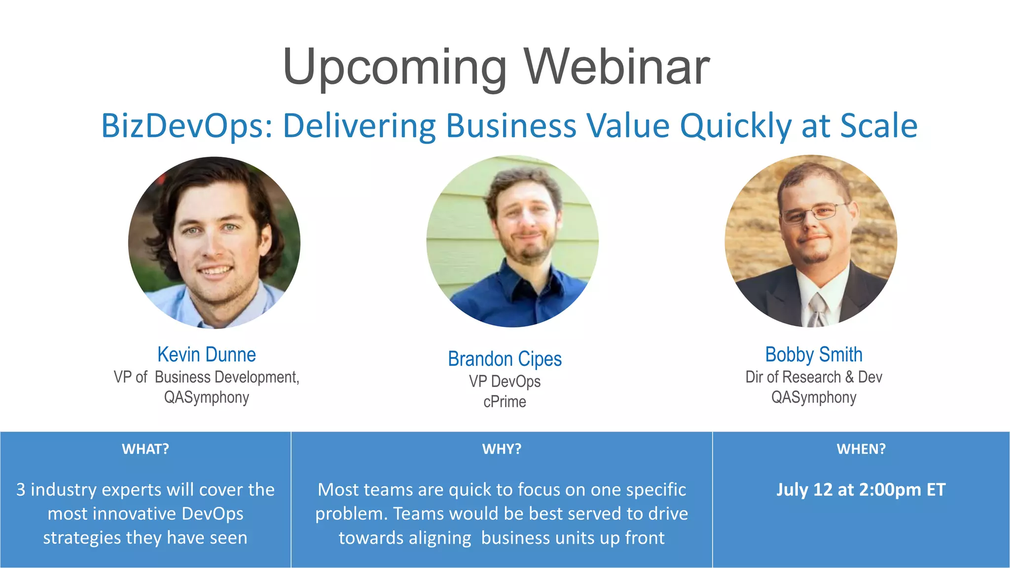 BizDevOps: Delivering Business Value Quickly at Scale
#RiskBasedTesting
WHAT?
3 industry experts will cover the
most innovative DevOps
strategies they have seen
WHY?
Most teams are quick to focus on one specific
problem. Teams would be best served to drive
towards aligning business units up front
WHEN?
July 12 at 2:00pm ET
Kevin Dunne
VP of Business Development,
QASymphony
Brandon Cipes
VP DevOps
cPrime
Bobby Smith
Dir of Research & Dev
QASymphony
Upcoming Webinar
 