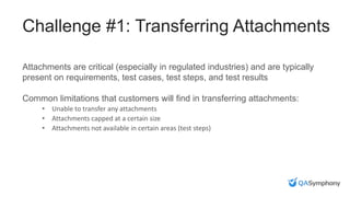 Challenge #1: Transferring Attachments
Attachments are critical (especially in regulated industries) and are typically
present on requirements, test cases, test steps, and test results
Common limitations that customers will find in transferring attachments:
• Unable to transfer any attachments
• Attachments capped at a certain size
• Attachments not available in certain areas (test steps)
 