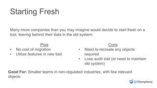 Starting Fresh
Many more companies than you may imagine would decide to start fresh on a
tool, leaving behind their data in the old system:
Pros
• No cost of migration
• Utilize features in new tool
Cons
• Need to recreate any objects
required
• Lose audit trail (or need to maintain
old system)
Good For: Smaller teams in non-regulated industries, with few relevant
objects
 