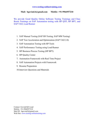 www.testing-onlinetraining.com

        Mail: bgovind.b@gmail.com           Mobile: +91-9966957210

 
We provide Good Quality Online Software Testing Trainings and Class
Room Trainings on SAP Automation testing with HP QTP, HP BPT, and
SAP TAO, Load Runner




    1. SAP Manual Testing (SAP SD Testing, SAP MM Testing)
    2. SAP Test Acceleration and Optimization (SAP TAO 2.0)
    3. SAP Automation Testing with HP Tools
    4. SAP Performance Testing using Load Runner
    5. HP Business Process Testing (HP BPT)
    6. HP Quality Center
    7. Automation Framework with Real Time Project
    8. SAP Automation Projects with Framework
    9. Resume Preparation
    10. Interview Questions and Materials

 




Contact: Govind QA Lead
Mobile: +91-9966957210
Mail ID: bgovind.b@gmail.com
Web Site: www.testing-onlinetraining.com
 