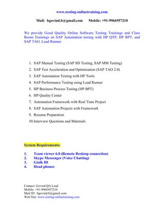 www.testing-onlinetraining.com

         Mail: bgovind.b@gmail.com           Mobile: +91-9966957210

 
We provide Good Quality Online Software Testing Trainings and Class
Room Trainings on SAP Automation testing with HP QTP, HP BPT, and
SAP TAO, Load Runner




     1. SAP Manual Testing (SAP SD Testing, SAP MM Testing)
     2. SAP Test Acceleration and Optimization (SAP TAO 2.0)
     3. SAP Automation Testing with HP Tools
     4. SAP Performance Testing using Load Runner
     5. HP Business Process Testing (HP BPT)
     6. HP Quality Center
     7. Automation Framework with Real Time Project
     8. SAP Automation Projects with Framework
     9. Resume Preparation
     10. Interview Questions and Materials

 


System Requirements:

1.      Team viewer 6.0 (Remote Desktop connection)
2.      Skype Messenger (Voice Chatting)
3.      Gtalk ID
4.      Head phones




Contact: Govind QA Lead
Mobile: +91-9966957210
Mail ID: bgovind.b@gmail.com
Web Site: www.testing-onlinetraining.com
 