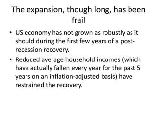 The expansion, though long, has been
frail
• US economy has not grown as robustly as it
should during the first few years of a post-
recession recovery.
• Reduced average household incomes (which
have actually fallen every year for the past 5
years on an inflation-adjusted basis) have
restrained the recovery.
 