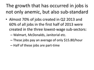 The growth that has occurred in jobs is
not only anemic, but also sub-standard
• Almost 70% of jobs created in Q2 2013 and
60% of all jobs in the first half of 2013 were
created in the three lowest-wage sub-sectors:
– Walmart, McDonalds, Janitorial etc.
– These jobs pay an average of only $15.80/hour
– Half of these jobs are part-time
 