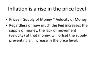 Inflation is a rise in the price level
• Prices = Supply of Money * Velocity of Money
• Regardless of how much the Fed increases the
supply of money, the lack of movement
(velocity) of that money, will offset the supply,
preventing an increase in the price level.
 