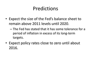 Predictions
• Expect the size of the Fed’s balance sheet to
remain above 2011 levels until 2020.
– The Fed has stated that it has some tolerance for a
period of inflation in excess of its long-term
targets.
• Expect policy rates close to zero until about
2016.
 