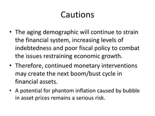 Cautions
• The aging demographic will continue to strain
the financial system, increasing levels of
indebtedness and poor fiscal policy to combat
the issues restraining economic growth.
• Therefore, continued monetary interventions
may create the next boom/bust cycle in
financial assets.
• A potential for phantom inflation caused by bubble
in asset prices remains a serious risk.
 