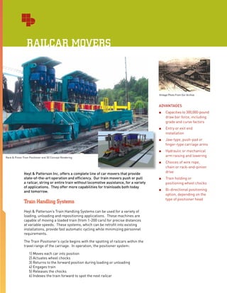 Rack & Pinion Train Positioner and 3D Concept Rendering
Heyl & Patterson Inc. offers a complete line of car movers that provide
state-of-the-art operation and efficiency. Our train movers push or pull
a railcar, string or entire train without locomotive assistance, for a variety
of applications. They offer more capabilities for trainloads both today
and tomorrow.
Train Handling Systems
Heyl & Patterson’s Train Handling Systems can be used for a variety of
loading, unloading and repositioning applications. These machines are
capable of moving a loaded train (from 1-200 cars) for precise distances
at variable speeds. These systems, which can be retrofit into existing
installations, provide fast automatic cycling while minimizing personnel
requirements.
The Train Positioner’s cycle begins with the spotting of railcars within the
travel range of the carriage. In operation, the positioner system:
1) Moves each car into position
2) Actuates wheel chocks
3) Returns to the forward position during loading or unloading
4) Engages train
5) Releases the chocks
6) Indexes the train forward to spot the next railcar
Vintage Photo From Our Archive
ADVANTAGES
■■ Capacities to 300,000-pound
draw bar force, including
grade and curve factors
■■ Entry or exit end
installation
■■ Jaw-type, push-pad or
finger-type carriage arms
■■ Hydraulic or mechanical
arm raising and lowering
■■ Choices of wire rope,
chain or rack-and-pinion
drive
■■ Train holding or
positioning wheel chocks
■■ Bi-directional positioning
option, depending on the
type of positioner head
RAILCAR MOVERS
 