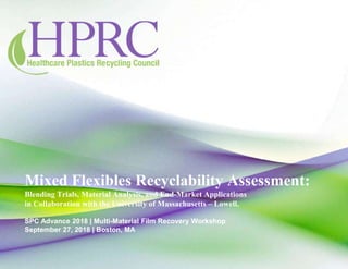 Mixed Flexibles Recyclability Assessment:
Blending Trials, Material Analysis, and End-Market Applications
in Collaboration with the University of Massachusetts – Lowell.
SPC Advance 2018 | Multi-Material Film Recovery Workshop
September 27, 2018 | Boston, MA
 