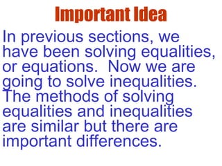 Important Idea
In previous sections, we
have been solving equalities,
or equations. Now we are
going to solve inequalities.
The methods of solving
equalities and inequalities
are similar but there are
important differences.
 