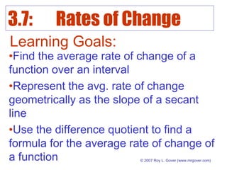 3.7: Rates of Change
© 2007 Roy L. Gover (www.mrgover.com)
Learning Goals:
•Find the average rate of change of a
function over an interval
•Represent the avg. rate of change
geometrically as the slope of a secant
line
•Use the difference quotient to find a
formula for the average rate of change of
a function
 