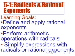 5-1: Radicals & Rational
Exponents
© 2007 Roy L. Gover (www.mrgover.com)
Learning Goals:
•Define and apply rational
exponents
•Perform arithmetic
operations with radicals
• Simplify expressions with
radicals or rational exponents
 