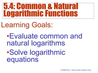 5.4: Common & Natural
Logarithmic Functions
© 2008 Roy L. Gover(www.mrgover.com)
Learning Goals:
•Evaluate common and
natural logarithms
•Solve logarithmic
equations
 