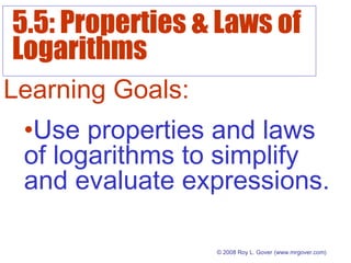 5.5: Properties & Laws of
Logarithms
© 2008 Roy L. Gover(www.mrgover.com)
Learning Goals:
•Use properties and laws
of logarithms to simplify
and evaluate expressions.
 