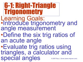 6-1: Right-Triangle
Trigonometry
© 2007 Roy L. Gover (www.mrgover.com)
Learning Goals:
•Define the six trig ratios of
an acute angle
•Evaluate trig ratios using
triangles, a calculator and
special angles
•Introduce trigonometry and
angle measurement
 