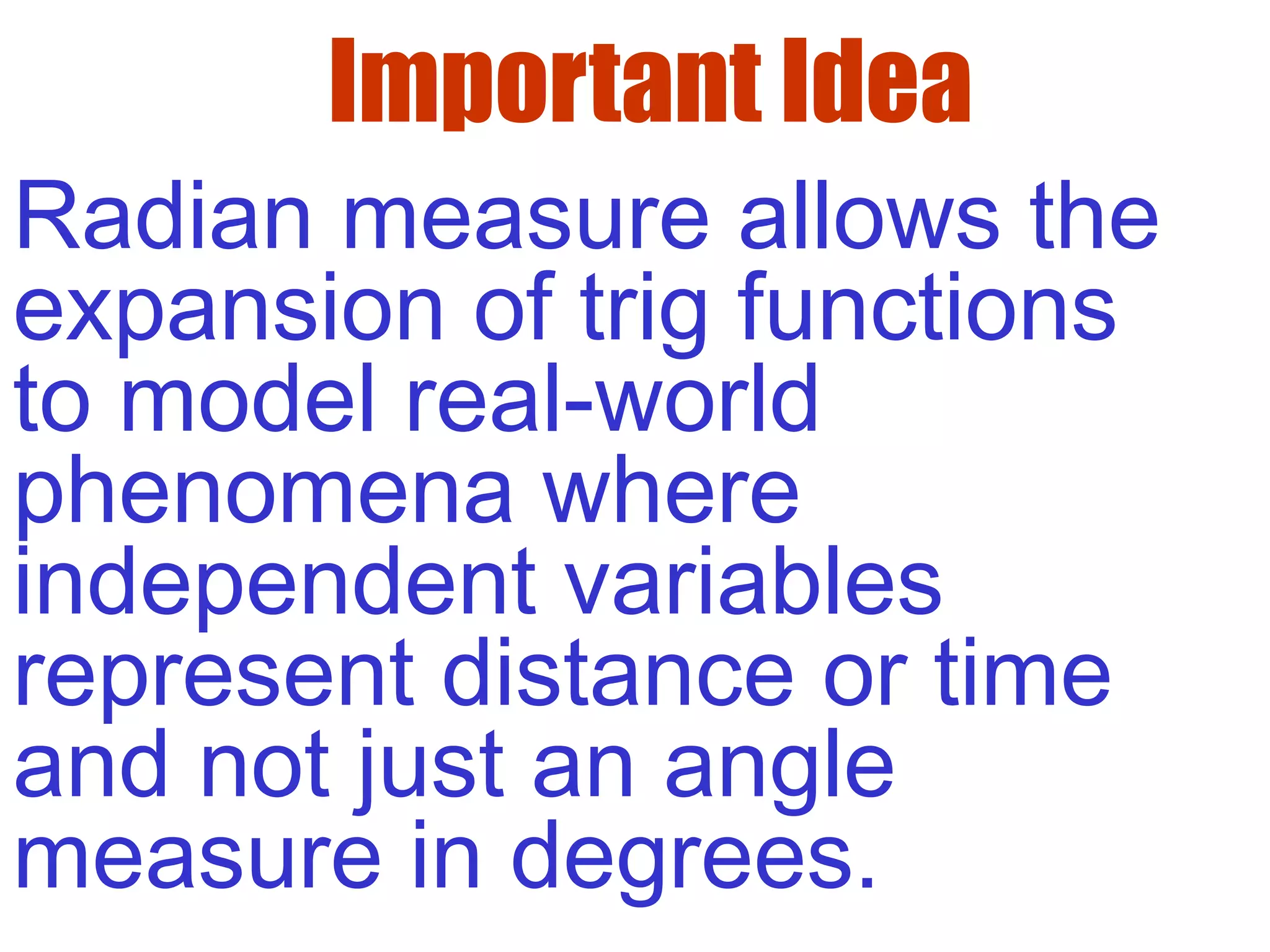 Important Idea
Radian measure allows the
expansion of trig functions
to model real-world
phenomena where
independent variables
represent distance or time
and not just an angle
measure in degrees.
 