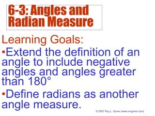 6-3: Angles and
Radian Measure
© 2007 Roy L. Gover (www.mrgover.com)
Learning Goals:
•Define radians as another
angle measure.
•Extend the definition of an
angle to include negative
angles and angles greater
than 180°
 