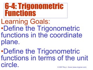 6-4: Trigonometric
Functions
© 2007 Roy L. Gover (www.mrgover.com)
Learning Goals:
•Define the Trigonometric
functions in terms of the unit
circle.
•Define the Trigonometric
functions in the coordinate
plane.
 