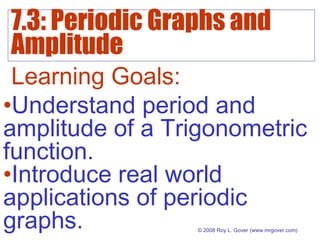 7.3: Periodic Graphs and
Amplitude
© 2008 Roy L. Gover(www.mrgover.com)
Learning Goals:
•Understand period and
amplitude of a Trigonometric
function.
•Introduce real world
applications of periodic
graphs.
 