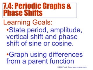 7.4: Periodic Graphs &
Phase Shifts
© 2008 Roy L. Gover(www.mrgover.com)
Learning Goals:
•State period, amplitude,
vertical shift and phase
shift of sine or cosine.
•Graph using differences
from a parent function
 