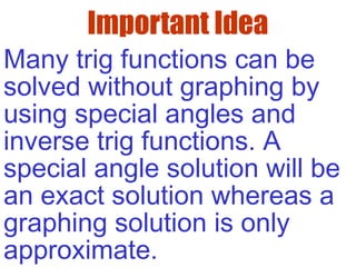 Important Idea
Many trig functions can be
solved without graphing by
using special angles and
inverse trig functions. A
special angle solution will be
an exact solution whereas a
graphing solution is only
approximate.
 