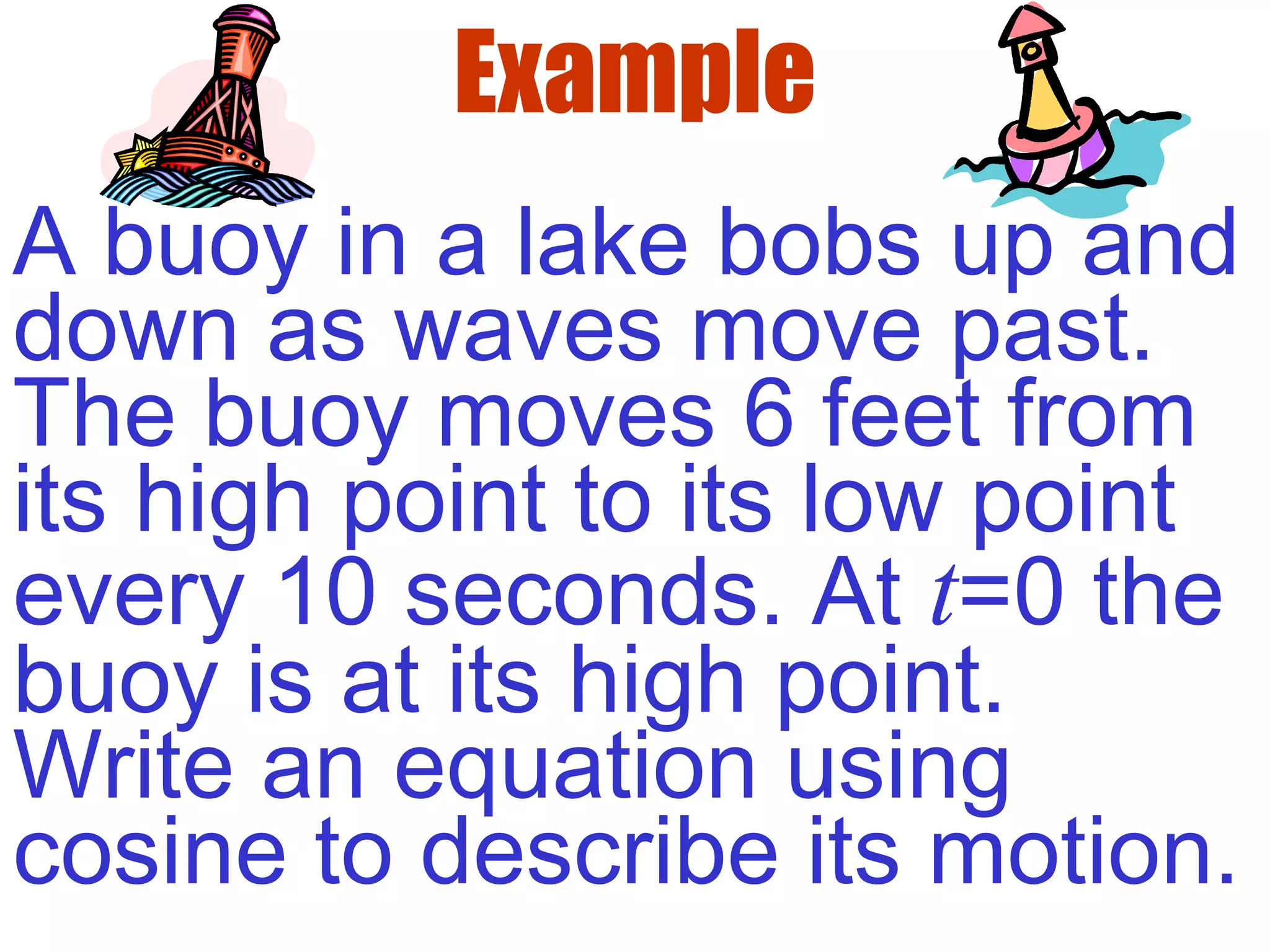 Example
A buoy in a lake bobs up and
down as waves move past.
The buoy moves 6 feet from
its high point to its low point
every 10 seconds. At t=0 the
buoy is at its high point.
Write an equation using
cosine to describe its motion.
 