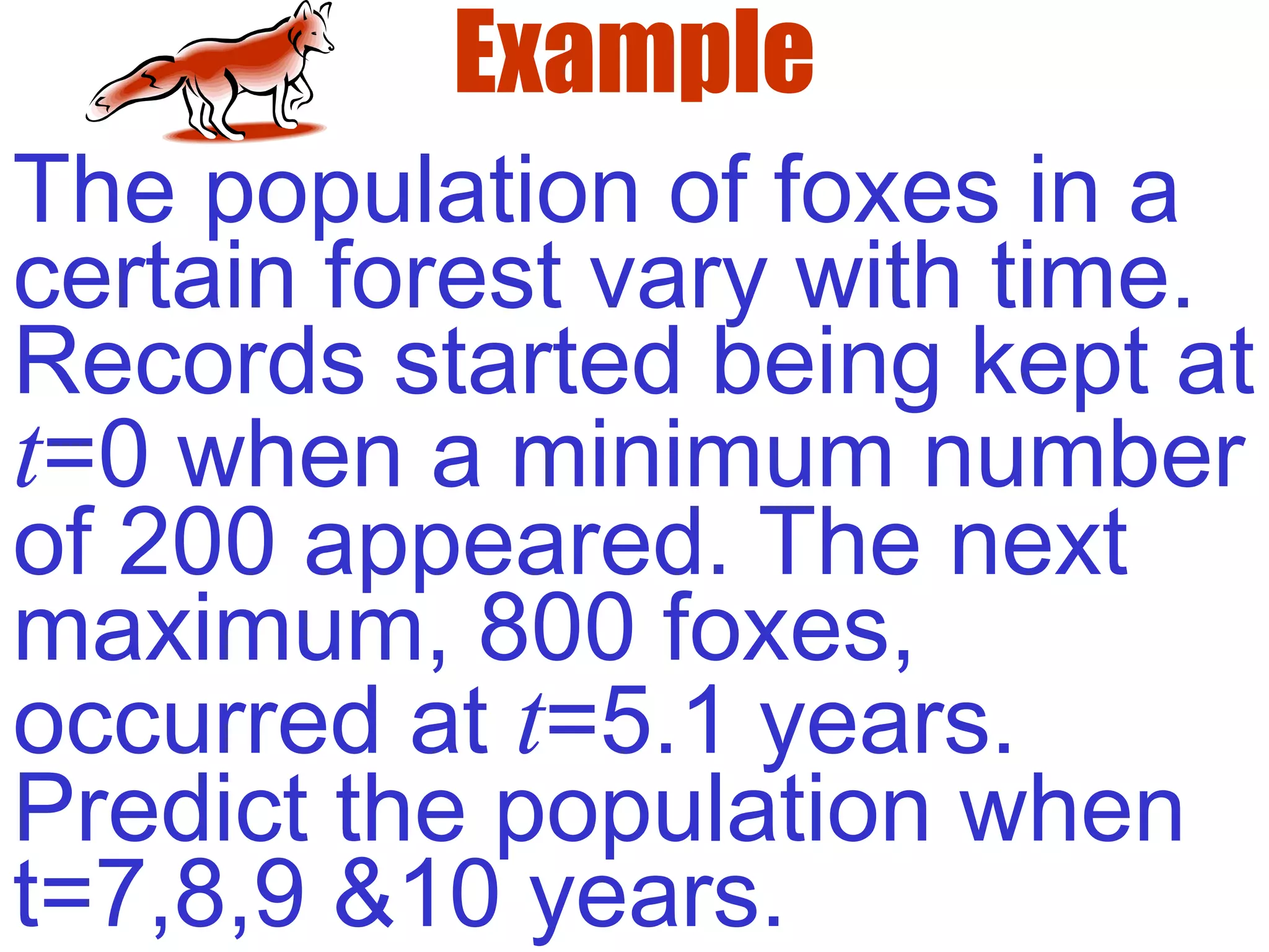 Example
The population of foxes in a
certain forest vary with time.
Records started being kept at
t=0 when a minimum number
of 200 appeared. The next
maximum, 800 foxes,
occurred at t=5.1 years.
Predict the population when
t=7,8,9 &10 years.
 