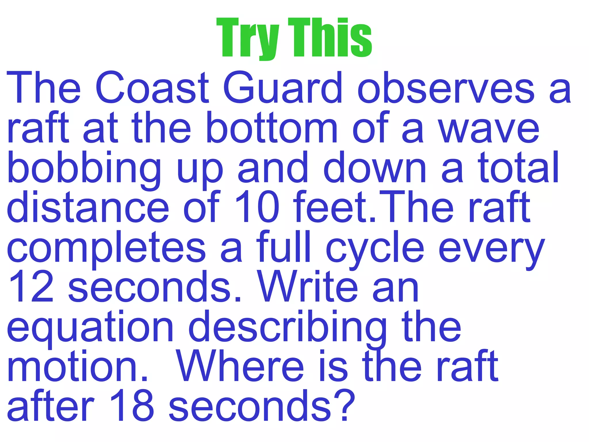 Try This
The Coast Guard observes a
raft at the bottom of a wave
bobbing up and down a total
distance of 10 feet.The raft
completes a full cycle every
12 seconds. Write an
equation describing the
motion. Where is the raft
after 18 seconds?
 