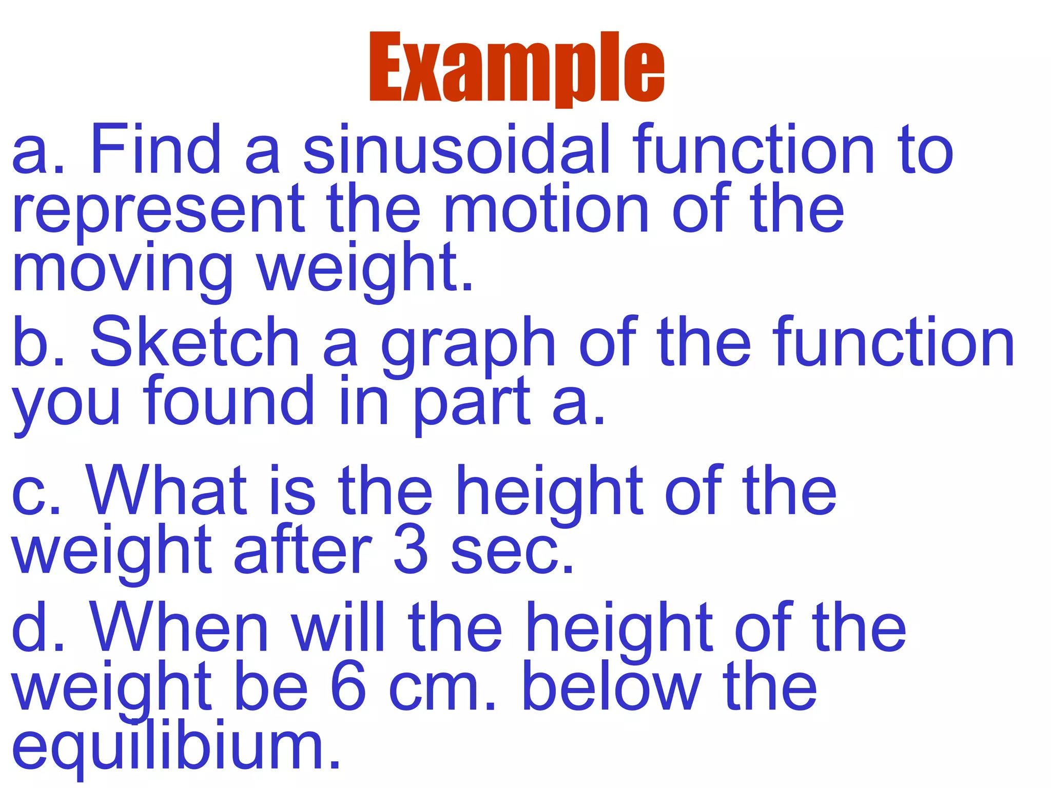 Example
a. Find a sinusoidal function to
represent the motion of the
moving weight.
b. Sketch a graph of the function
you found in part a.
c. What is the height of the
weight after 3 sec.
d. When will the height of the
weight be 6 cm. below the
equilibium.
 