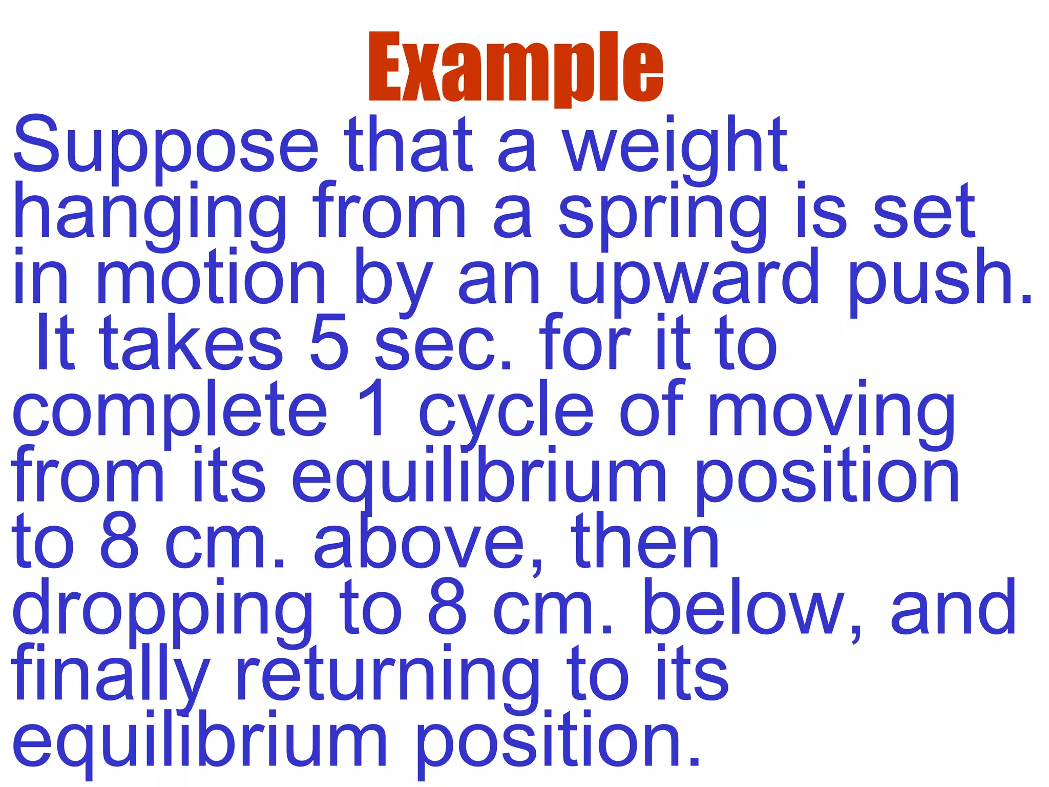 Example
Suppose that a weight
hanging from a spring is set
in motion by an upward push.
It takes 5 sec. for it to
complete 1 cycle of moving
from its equilibrium position
to 8 cm. above, then
dropping to 8 cm. below, and
finally returning to its
equilibrium position.
 