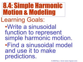 8.4: Simple Harmonic
Motion & Modeling
© 2008 Roy L. Gover(www.mrgover.com)
Learning Goals:
•Write a sinusoidal
function to represent
simple harmonic motion.
•Find a sinusoidal model
and use it to make
predictions.
 