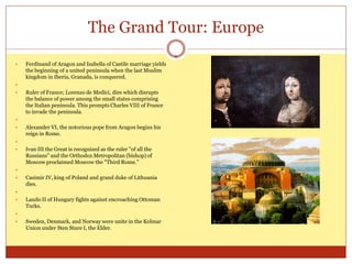 The Grand Tour: Europe

   Ferdinand of Aragon and Isabella of Castile marriage yields
    the beginning of a united peninsula when the last Muslim
    kingdom in Iberia, Granada, is conquered.

   Ruler of France; Lorenzo de Medici, dies which disrupts
    the balance of power among the small states comprising
    the Italian peninsula. This prompts Charles VIII of France
    to invade the peninsula.

   Alexander VI, the notorious pope from Aragon begins his
    reign in Rome.

   Ivan III the Great is recognized as the ruler "of all the
    Russians" and the Orthodox Metropolitan (bishop) of
    Moscow proclaimed Moscow the "Third Rome."

   Casimir IV, king of Poland and grand duke of Lithuania
    dies.

   Laszlo II of Hungary fights against encroaching Ottoman
    Turks.

   Sweden, Denmark, and Norway were unite in the Kolmar
    Union under Sten Sture I, the Elder.
 