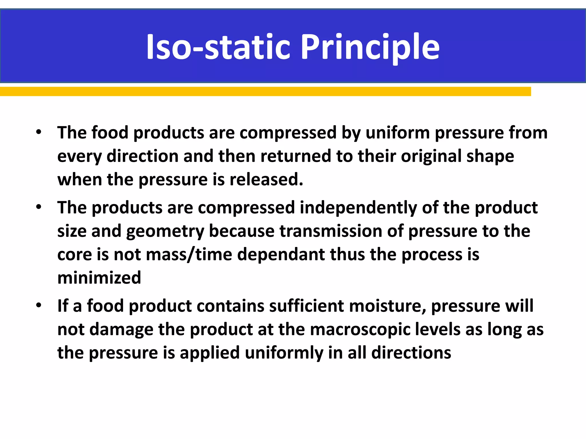 • The food products are compressed by uniform pressure from
every direction and then returned to their original shape
when the pressure is released.
• The products are compressed independently of the product
size and geometry because transmission of pressure to the
core is not mass/time dependant thus the process is
minimized
• If a food product contains sufficient moisture, pressure will
not damage the product at the macroscopic levels as long as
the pressure is applied uniformly in all directions
Iso-static Principle
 