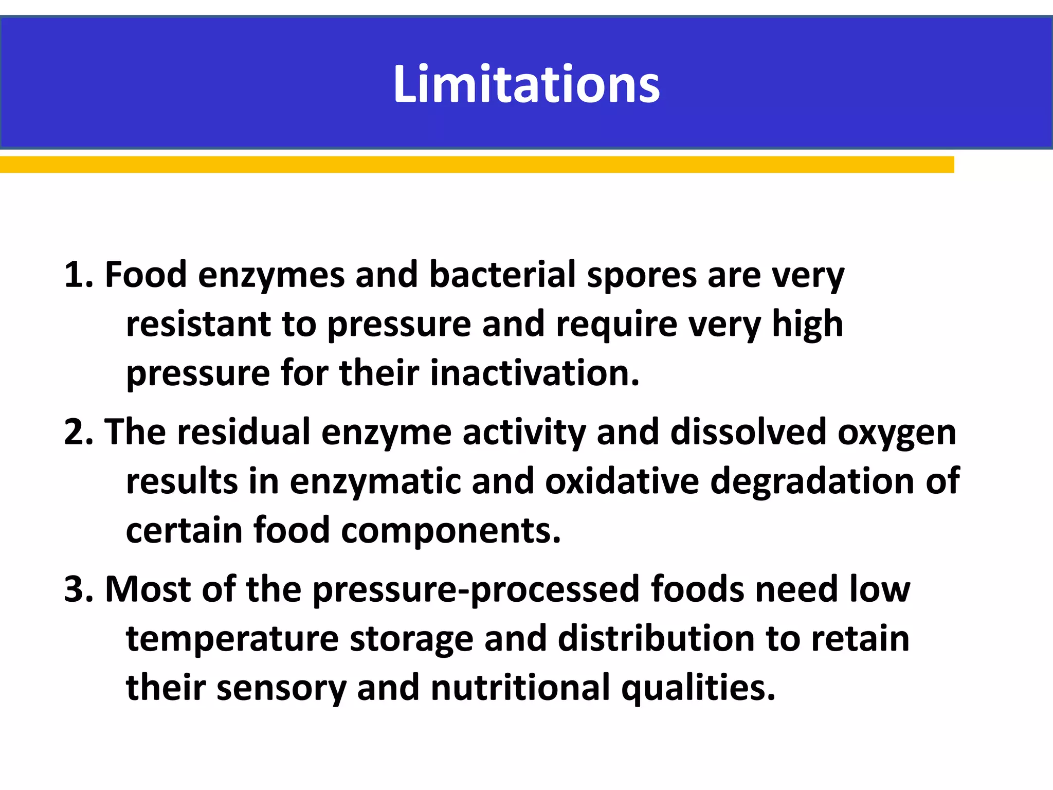 Limitations
1. Food enzymes and bacterial spores are very
resistant to pressure and require very high
pressure for their inactivation.
2. The residual enzyme activity and dissolved oxygen
results in enzymatic and oxidative degradation of
certain food components.
3. Most of the pressure-processed foods need low
temperature storage and distribution to retain
their sensory and nutritional qualities.
Limitations
 
