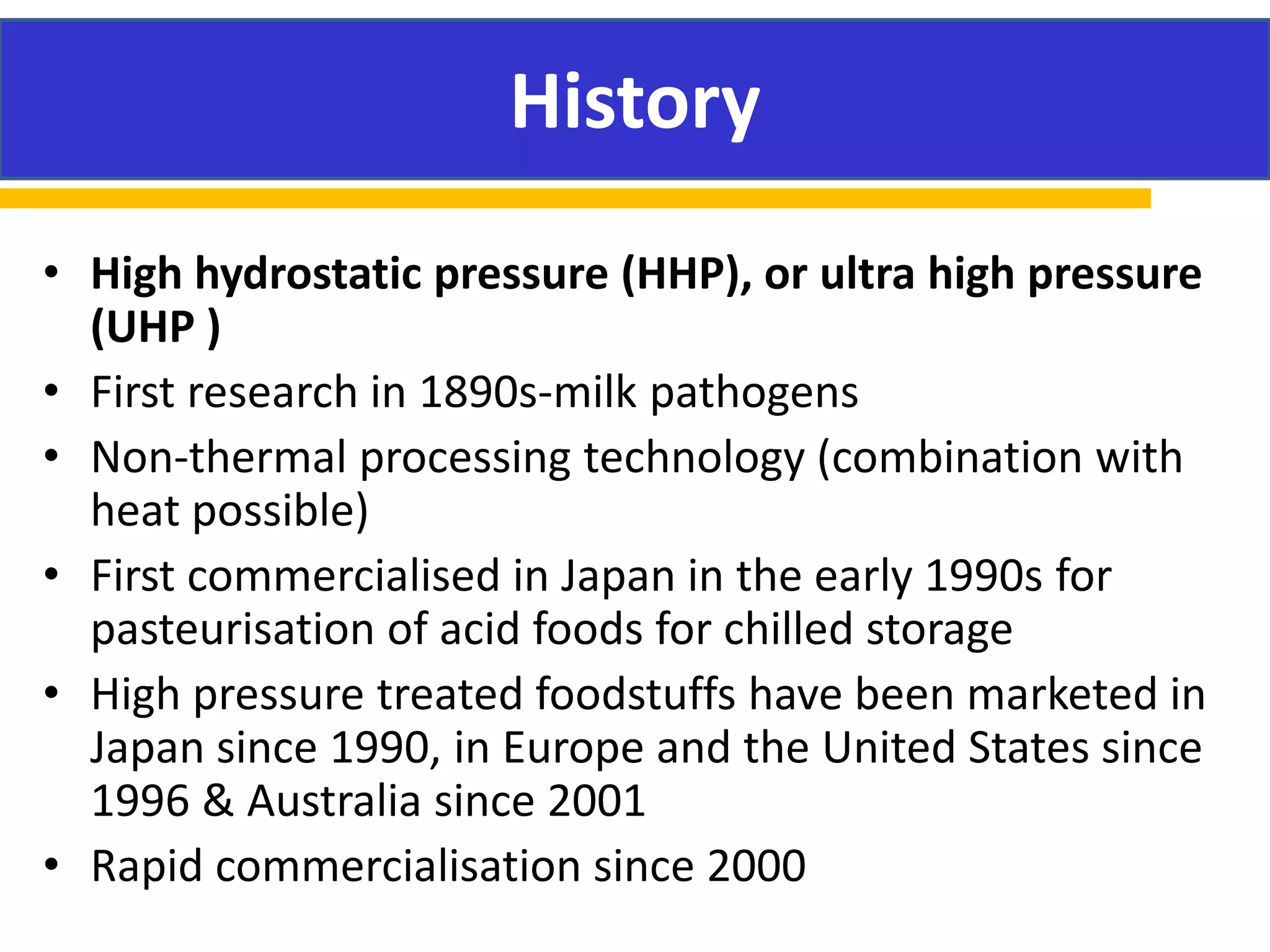 HISTORY
• High hydrostatic pressure (HHP), or ultra high pressure
(UHP )
• First research in 1890s-milk pathogens
• Non-thermal processing technology (combination with
heat possible)
• First commercialised in Japan in the early 1990s for
pasteurisation of acid foods for chilled storage
• High pressure treated foodstuffs have been marketed in
Japan since 1990, in Europe and the United States since
1996 & Australia since 2001
• Rapid commercialisation since 2000
History
 