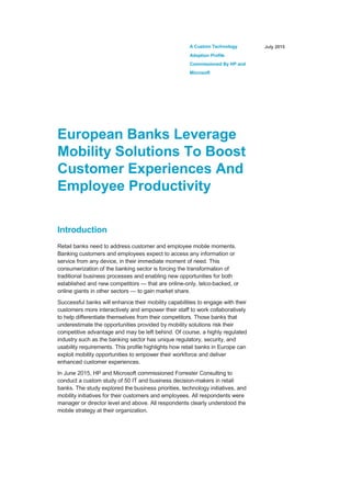 A Custom Technology
Adoption Profile
Commissioned By HP and
Microsoft
July 2015
European Banks Leverage
Mobility Solutions To Boost
Customer Experiences And
Employee Productivity
Introduction
Retail banks need to address customer and employee mobile moments.
Banking customers and employees expect to access any information or
service from any device, in their immediate moment of need. This
consumerization of the banking sector is forcing the transformation of
traditional business processes and enabling new opportunities for both
established and new competitors — that are online-only, telco-backed, or
online giants in other sectors — to gain market share.
Successful banks will enhance their mobility capabilities to engage with their
customers more interactively and empower their staff to work collaboratively
to help differentiate themselves from their competitors. Those banks that
underestimate the opportunities provided by mobility solutions risk their
competitive advantage and may be left behind. Of course, a highly regulated
industry such as the banking sector has unique regulatory, security, and
usability requirements. This profile highlights how retail banks in Europe can
exploit mobility opportunities to empower their workforce and deliver
enhanced customer experiences.
In June 2015, HP and Microsoft commissioned Forrester Consulting to
conduct a custom study of 50 IT and business decision-makers in retail
banks. The study explored the business priorities, technology initiatives, and
mobility initiatives for their customers and employees. All respondents were
manager or director level and above. All respondents clearly understood the
mobile strategy at their organization.
 