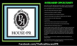 House of P.R is currently seeking two enthusiastic, organized, multi-tasking individuals
for a PR intern position. (Unpaid/Credit) You must have the following characteristics.
Intern responsibilities include, but are not limited to:
• Assist with writing and distributing press materials
• Compose press releases, newsletters, and blogs
• Develop social media posts from conception to execution
• Assist with the development and updating of media lists and other databases
• Track news articles and compile clipping reports
• Telemarketing
• Research general industry trends, brainstorm creative pitch angles
• Assist with press events, compile attendee lists and coordinate mailings
• General administrative tasks (faxing, copying, etc.)
The ideal candidate should be a highly creative, organized and detail-oriented individual
with the ability to think outside the box and problem solve. Candidate should possess
strong communications skills, as this is the foundation of this business and be able to
work independently without supervision. A background in public relations is required.
The individual must be able to perform basic administrative duties (daily organization,
scheduling etc). Knowledge of Outlook and Microsoft Word, Excel and PowerPoint are
necessary.
We would prefer you to be in the Los Angeles Area, however may be open to you
working remotely.
If you're interested in joining our team, please send your resume and a few sentences
about why you are a good fit to Randa@HouseofPR.com
Internship Opportunity
Facebook.com/TheRealHouseofPR
 