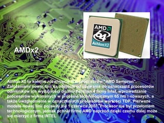 AMDx2
Athlon X2 to kolejne rozwinięcie linii procesorów "AMD Sempron".
Założeniami nowej linii są odejście od używania do oznaczania procesorów
odniśników ich wydajności do linii Pentium 4 firmy Intel, wprowadzanie
procesorów wykonanych w procesie technologicznym 65 nm i nowszych, a
także uwzględnienie w oznaczeniach procesorów wartości TDP. Pierwsze
modele nowej linii pojawiły się 1 czerwca 2007. Procesor nie był przełomem
technologicznym, jednak pchnął firmę AMD naprzód dzięki czemu dalej może
się mierzyć z firmą INTEL
 